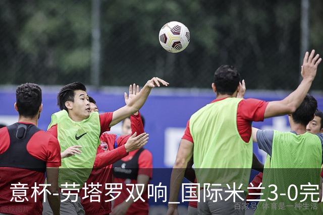 意杯-劳塔罗双响 国际米兰3-0完胜AC米兰挺进决赛
